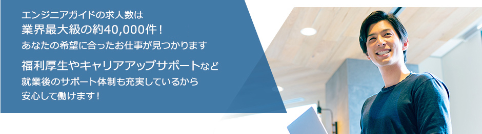 エンジニアガイドの求人数は業界最大級の約40,000件！あなたの希望に合ったお仕事が見つかります　福利厚生やキャリアアップサポートなど就業後のサポート体制も充実しているから安心して働けます！