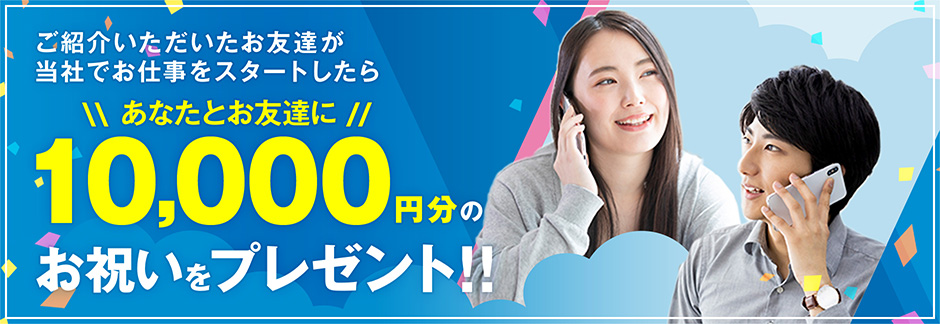 ご紹介いただいたお友達が
当社でお仕事をスタートしたら、あなたとお友達に10,000円分のお祝いをプレゼント!