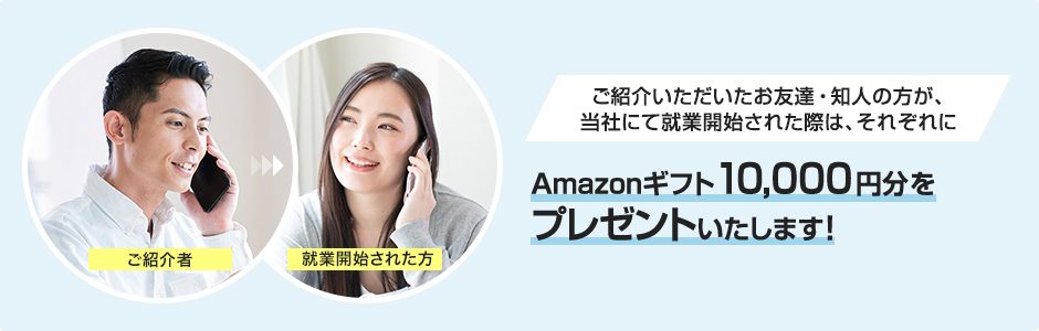 ご紹介いただいたお友達・知人の方が、当社にて就業開始された際は、ご紹介者・就業開始された方、それぞれにAmazonギフト10,000円分をプレゼントいたします!